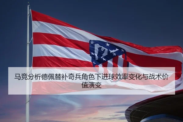 马竞分析德佩替补奇兵角色下进球效率变化与战术价值演变