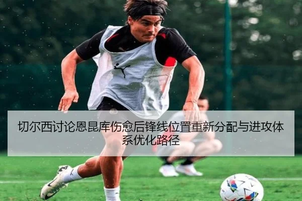 切尔西讨论恩昆库伤愈后锋线位置重新分配与进攻体系优化路径
