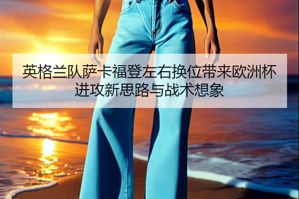 英格兰队萨卡福登左右换位带来欧洲杯进攻新思路与战术想象（kaiyun）