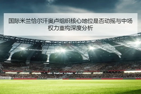 国际米兰恰尔汗奥卢组织核心地位是否动摇与中场权力重构深度分析（kaiyun）