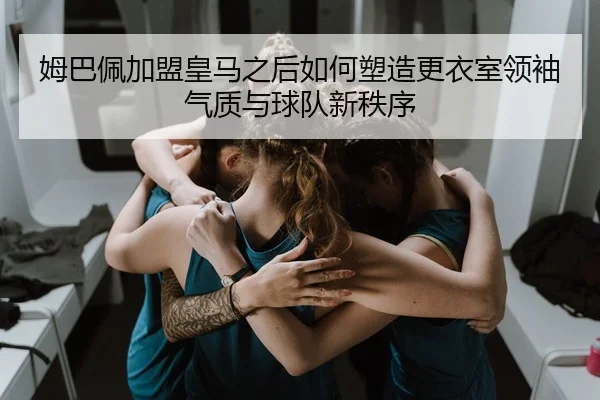 姆巴佩加盟皇马之后如何塑造更衣室领袖气质与球队新秩序 | kaiyun