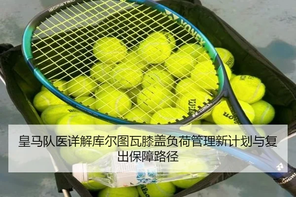 皇马队医详解库尔图瓦膝盖负荷管理新计划与复出保障路径（kaiyun）