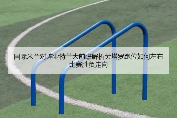 国际米兰对阵亚特兰大前瞻解析劳塔罗跑位如何左右比赛胜负走向（kaiyun）
