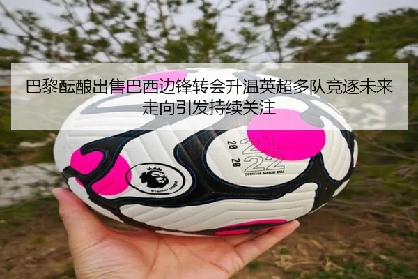 巴黎酝酿出售巴西边锋转会升温英超多队竞逐未来走向引发持续关注